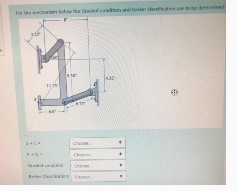 For the mechanism below the Grashof condition and Barker classification are to be determined
3.25"
60
11.25"
9.38"
4.32"
e
6.0"
6.75
S + L =
Choose...
P+Q=
Choose...
Grashof condition:
Choose...
Barker Classification: Choose...
•