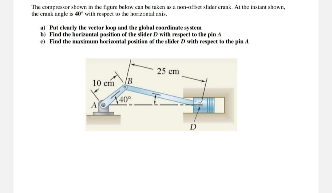 The compressor shown in the figure below can be taken as a non-offset slider crank. At the instant shown,
the crank angle is 40° with respect to the horizontal axis.
a) Put clearly the vector loop and the global coordinate system
b) Find the horizontal position of the slider D with respect to the pin A
c) Find the maximum horizontal position of the slider D with respect to the pin A
10 cm
B
40°
25 cm
D