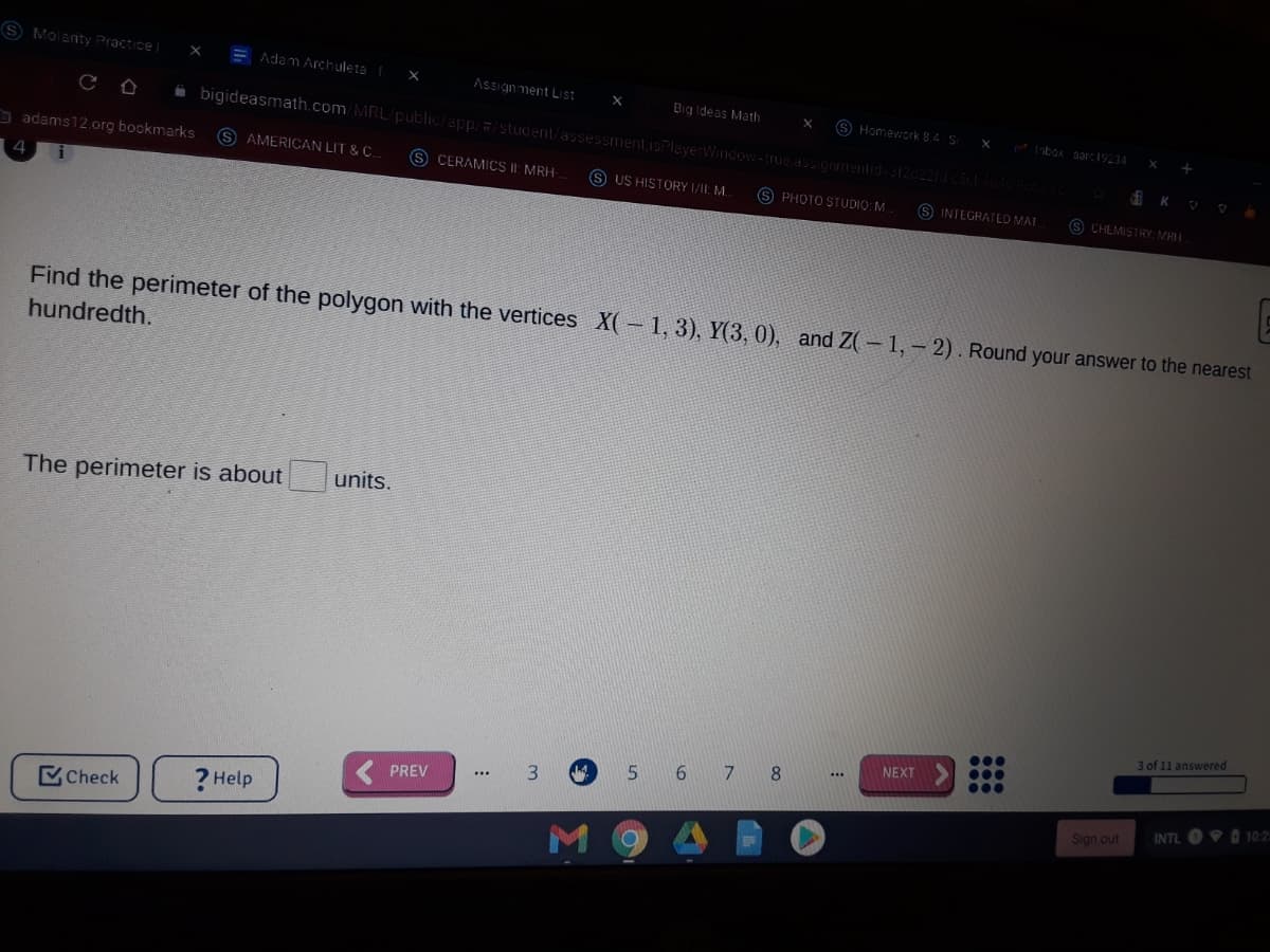 (S Molanty Practice
= Adam Archuleta x
Assigin ment List
Big ideas Math
S Homework. B.4 S
i bigideasmath.com/MRL/public/app//student/assessment,isPlayerWindow-true assigomentid-3120221dcsct
X
abox parc19234|
adams12.0rg bookmarks
S AMERICAN LIT & C.
S CERAMICS II: MRH
S US HISTORY /II: M.
K
4
S PHOTO STUDIO: M.
INTEGRATED MAI
S CHEMISTRY MRH
Find the perimeter of the polygon with the vertices X(- 1, 3), Y(3, 0), and Z(- 1, - 2). Round your answer to the nearest
hundredth.
The perimeter is about
units.
3 of 11 answered
NEXT
6 7 8
3.
PREV
...
Check
? Help
INTL O O 10:25
Sign out
