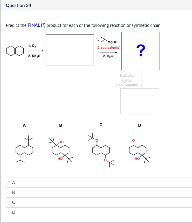 Question 34
Predict the FINAL (?) product for each of the following reaction or synthetic chain:
1.03
2. Me₂S
+
(2 equivalents)
MgBr
?
2. H₂O
A
О
K2Cr2O7
H2SO4
(2 equivalents)▼
A
B
C
D
B
C
D
OH
HO
HO