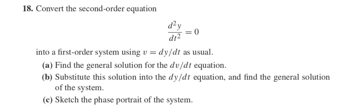 18. Convert the second-order equation
d²y
0
dt2
into a first-order system using v =
dy/dt as usual.
(a) Find the general solution for the dv/dt equation.
(b) Substitute this solution into the dy/dt equation, and find the general solution
of the system.
(c) Sketch the phase portrait of the system.