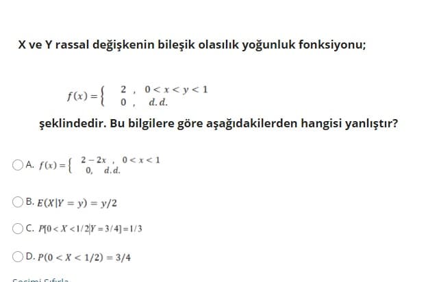 X ve Y rassal değişkenin bileşik olasılık yoğunluk fonksiyonu;
161) ={
2, 0<x< y< 1
0, d.d.
şeklindedir. Bu bilgilere göre aşağıdakilerden hangisi yanlıştır?
OA. f(x) = {
2 - 2x, 0<x<1
0, d.d.
OB. E(X|Y = y) = y/2
OC. PTO < X <1/2|Y = 3/4]=1/3
OD. P(0 < X < 1/2) = 3/4
Cocimi Cifurla
