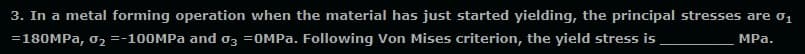 3. In a metal forming operation when the material has just started yielding, the principal stresses are o1
=180MPA, o, =-100MPA and o3 =OMPA. Following Von Mises criterion, the yield stress is
MPa.
