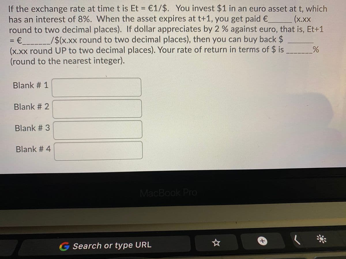 If the exchange rate at timet is Et = €1/$. You invest $1 in an euro asset at t, which
has an interest of 8%. When the asset expires at t+1, you get paid€
round to two decimal places). If dollar appreciates by 2 % against euro, that is, Et+1
= € _/$(x.xx round to two decimal places), then you can buy back $
(x.xx round UP to two decimal places). Your rate of return in terms of $ is
(round to the nearest integer).
%3D
(х.хх
%3D
Blank # 1
Blank # 2
Blank # 3
Blank # 4
MacBook Pro
G Search or type URL
