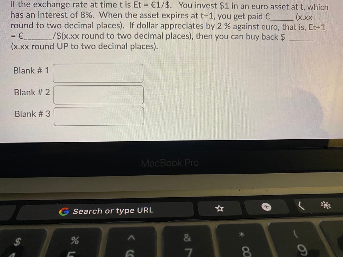 If the exchange rate at time t is Et = €1/$. You invest $1 in an euro asset at t, which
has an interest of 8%. When the asset expires at t+1, you get paid €
(x.xx
round to two decimal places). If dollar appreciates by 2 % against euro, that is, Et+1
/$(x.xx round to two decimal places), then you can buy back $
(x.xx round UP to two decimal places).
Blank # 1
Blank # 2
Blank # 3
MacBook Pro
|米
G Search or type URL
%24
&
7
80
09

