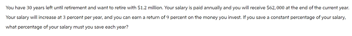 You have 30 years left until retirement and want to retire with $1.2 million. Your salary is paid annually and you will receive $62,000 at the end of the current year.
Your salary will increase at 3 percent per year, and you can earn a return of 9 percent on the money you invest. If you save a constant percentage of your salary,
what percentage of your salary must you save each year?