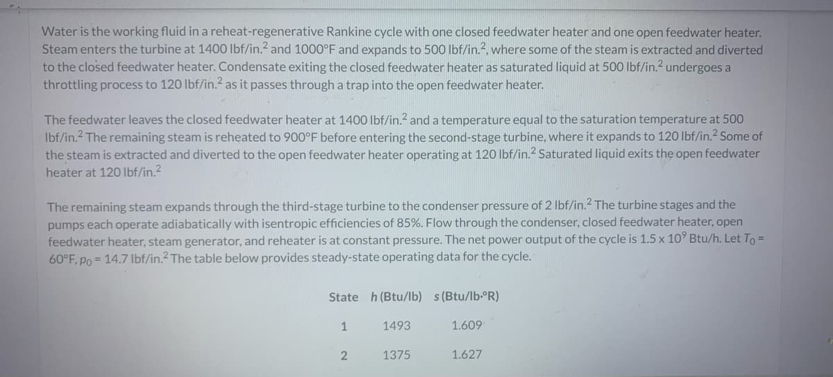 Water is the working fluid in a reheat-regenerative Rankine cycle with one closed feedwater heater and one open feedwater heater.
Steam enters the turbine at 1400 lbf/in.² and 1000°F and expands to 500 lbf/in.2, where some of the steam is extracted and diverted
to the closed feedwater heater. Condensate exiting the closed feedwater heater as saturated liquid at 500 lbf/in.2 undergoes a
throttling process to 120 lbf/in.² as it passes through a trap into the open feedwater heater.
The feedwater leaves the closed feedwater heater at 1400 lbf/in.² and a temperature equal to the saturation temperature at 500
lbf/in.2 The remaining steam is reheated to 900°F before entering the second-stage turbine, where it expands to 120 lbf/in.² Some of
the steam is extracted and diverted to the open feedwater heater operating at 120 lbf/in.² Saturated liquid exits the open feedwater
heater at 120 lbf/in.²
The remaining steam expands through the third-stage turbine to the condenser pressure of 2 lbf/in.2 The turbine stages and the
pumps each operate adiabatically with isentropic efficiencies of 85%. Flow through the condenser, closed feedwater heater, open
feedwater heater, steam generator, and reheater is at constant pressure. The net power output of the cycle is 1.5 x 10⁹ Btu/h. Let To =
60°F, Po= 14.7 lbf/in.2 The table below provides steady-state operating data for the cycle.
State h (Btu/lb) s (Btu/lb-ºR)
1493
1
2
1375
1.609
1.627