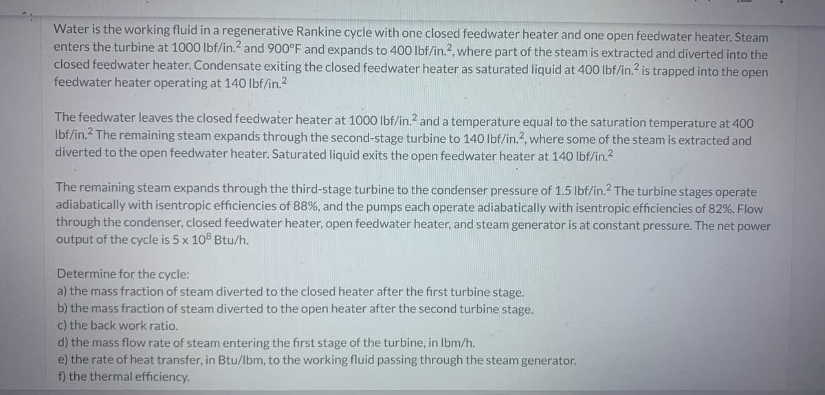 Water is the working fluid in a regenerative Rankine cycle with one closed feedwater heater and one open feedwater heater. Steam
enters the turbine at 1000 lbf/in.2 and 900°F and expands to 400 lbf/in.2, where part of the steam is extracted and diverted into the
closed feedwater heater. Condensate exiting the closed feedwater heater as saturated liquid at 400 lbf/in.² is trapped into the open
feedwater heater operating at 140 lbf/in.²
The feedwater leaves the closed feedwater heater at 1000 lbf/in.2 and a temperature equal to the saturation temperature at 400
lbf/in.2 The remaining steam expands through the second-stage turbine to 140 lbf/in.2, where some of the steam is extracted and
diverted to the open feedwater heater. Saturated liquid exits the open feedwater heater at 140 lbf/in.²
The remaining steam expands through the third-stage turbine to the condenser pressure of 1.5 lbf/in.2 The turbine stages operate
adiabatically with isentropic efficiencies of 88%, and the pumps each operate adiabatically with isentropic efficiencies of 82%. Flow
through the condenser, closed feedwater heater, open feedwater heater, and steam generator is at constant pressure. The net power
output of the cycle is 5 x 108 Btu/h.
Determine for the cycle:
a) the mass fraction of steam diverted to the closed heater after the first turbine stage.
b) the mass fraction of steam diverted to the open heater after the second turbine stage.
c) the back work ratio.
d) the mass flow rate of steam entering the first stage of the turbine, in lbm/h.
e) the rate of heat transfer, in Btu/lbm, to the working fluid passing through the steam generator.
f) the thermal efficiency.