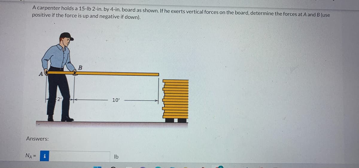 A carpenter holds a 15-lb 2-in. by 4-in. board as shown. If he exerts vertical forces on the board, determine the forces at A and B (use
positive if the force is up and negative if down).
Answers:
NA =
i
B
10'
lb