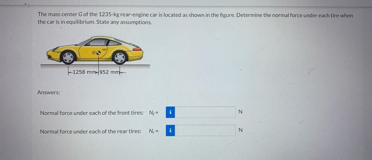 The mass center G of the 1235-kg rear-engine car is located as shown in the figure. Determine the normal force under each tire when
the car is in equilibrium. State any assumptions.
Answers:
GO
--1258 mm-952 mm-
Normal force under each of the front tires: Nf=
Normal force under each of the rear tires: N₁ =
i
i
N
N