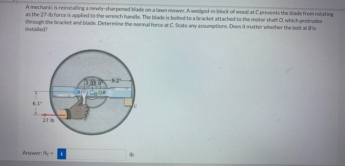 A mechanic is reinstalling a newly-sharpened blade on a lawn mower. A wedged-in block of wood at C prevents the blade from rotating
as the 27-lb force is applied to the wrench handle. The blade is bolted to a bracket attached to the motor shaft O, which protrudes
through the bracket and blade. Determine the normal force at C. State any assumptions. Does it matter whether the bolt at B is
installed?
6.1"
27 lb
Answer: Nc = i
2.02.0
OB
9.2"
lb