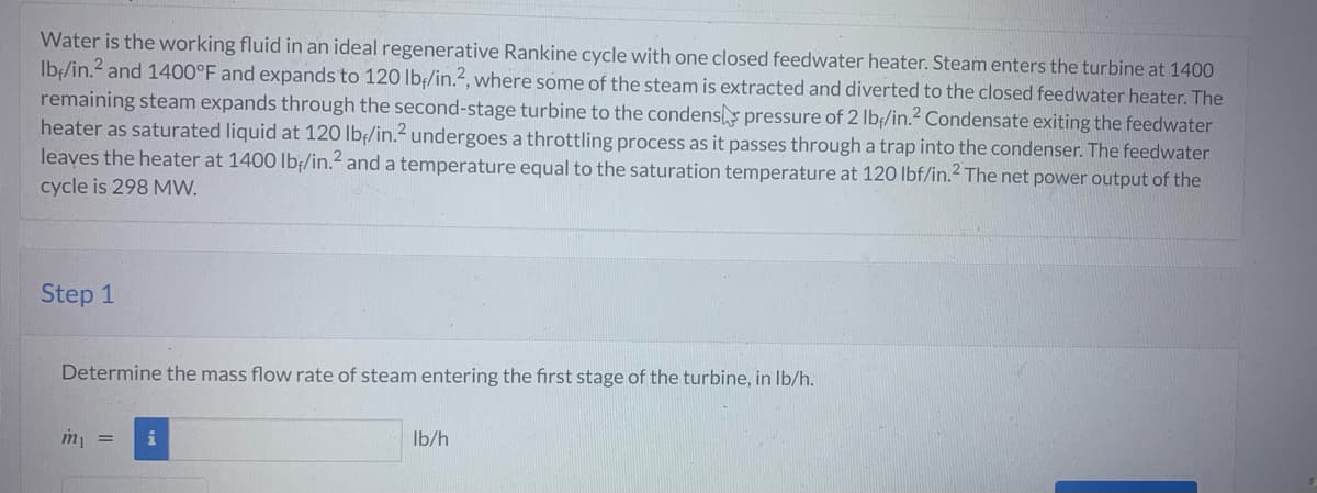 Water is the working fluid in an ideal regenerative Rankine cycle with one closed feedwater heater. Steam enters the turbine at 1400
lb/in.2 and 1400°F and expands to 120 lb/in.2, where some of the steam is extracted and diverted to the closed feedwater heater. The
remaining steam expands through the second-stage turbine to the condens pressure of 2 lb/in.² Condensate exiting the feedwater
heater as saturated liquid at 120 lb/in.2 undergoes a throttling process as it passes through a trap into the condenser. The feedwater
leaves the heater at 1400 lb/in.² and a temperature equal to the saturation temperature at 120 lbf/in.² The net power output of the
cycle is 298 MW.
Step 1
Determine the mass flow rate of steam entering the first stage of the turbine, in lb/h.
m₁ =
i
lb/h