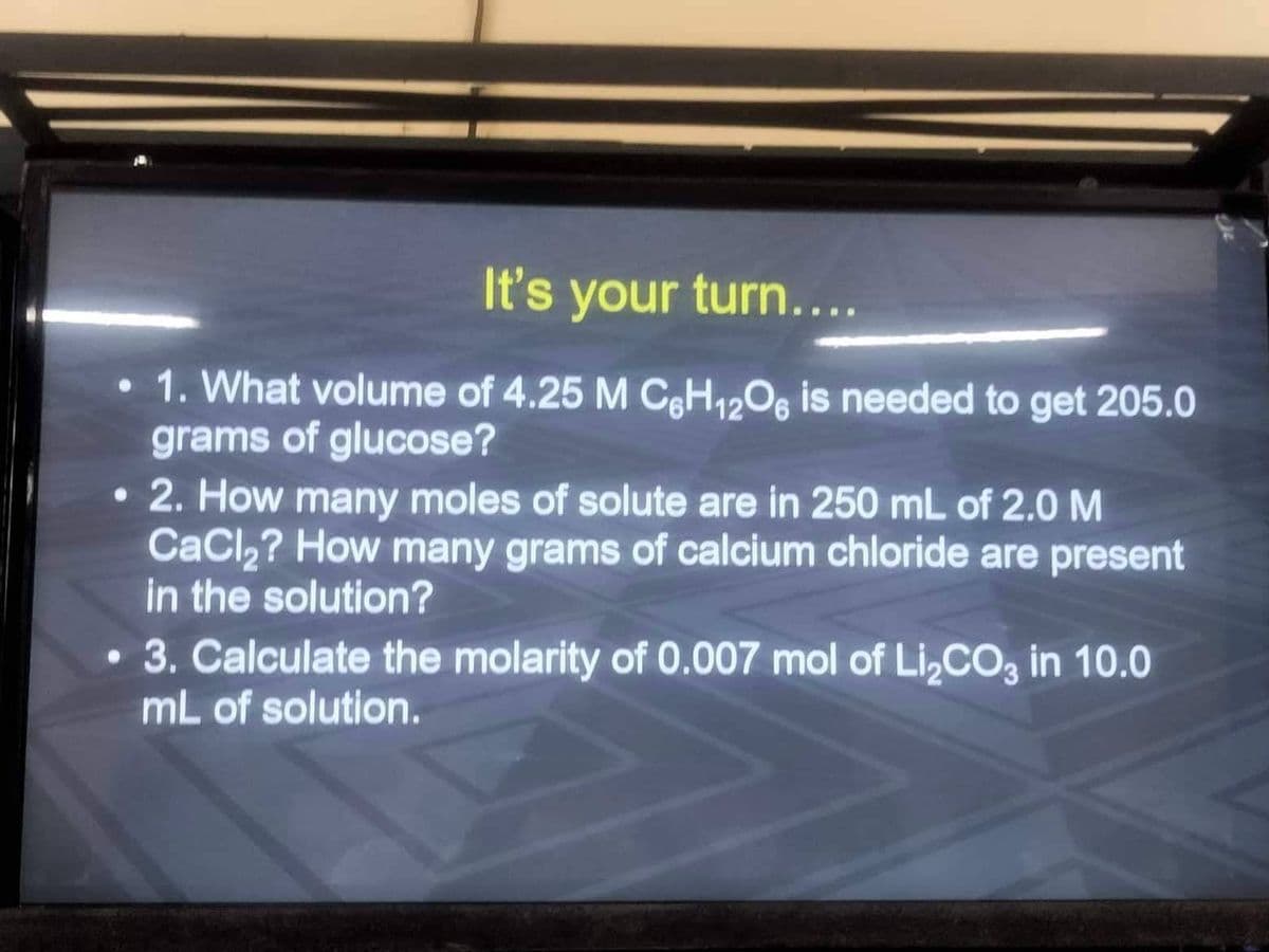 It's your turn....
1. What volume of 4.25 M C6H12O6 is needed to get 205.0
grams of glucose?
2. How many moles of solute are in 250 mL of 2.0 M
CaCl₂? How many grams of calcium chloride are present
in the solution?
●
3. Calculate the molarity of 0.007 mol of Li₂CO3 in 10.0
mL of solution.