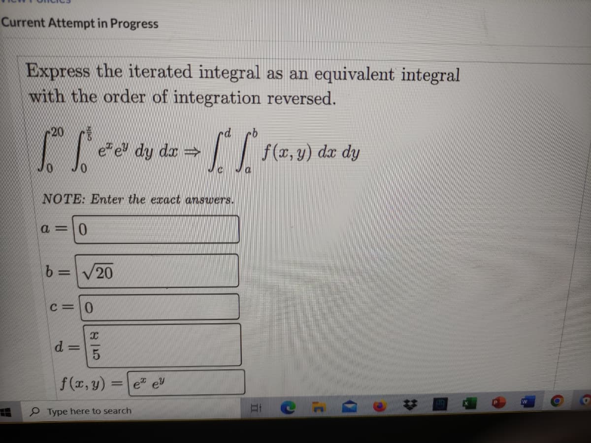 Current Attempt in Progress
Express the iterated integral as an equivalent integral
with the order of integration reversed.
20
e" e dy dæ =
dx dy
NOTE: Enter the exact answers.
a = 0
b =V20
c= 0
d 3=
f (x, y)
e ey
%3D
e Type here to search
