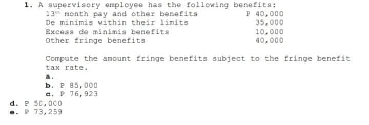 1. A supervisory employee has the following benefits:
P 40,000
35,000
10,000
40,000
13 month pay and other benefits
De minimis within their limits
Excess de minimis benefits
Other fringe benefits
Compute the amount fringe benefits subject to the fringe benefit
tax rate.
a.
b. P 85,000
c. P 76,923
d. P 50,000
e. P 73,259
