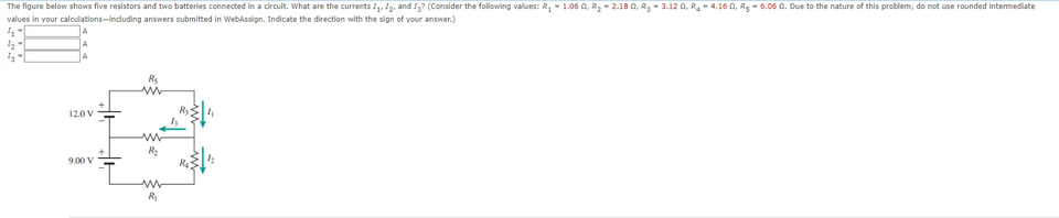 The figure below shows five resistors and two batteries connected in a circuit. What are the currents II2, and I3? (Consider the following values: R - 1.06 0, R2- 2.18 0, R3 - 3.12 0, R4- 4.16 0, R5 - 6.06 0. Due to the nature of this problem, do not use rounded intermediate
values in your calculations-including answers submitted in webAssign. Indicate the direction with the sign of your answer.)
Rs
120 V
R:
9.00 V
R
R
