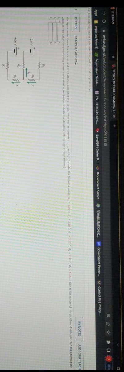 LTI Launch
A PHY035 MODULE 2 REMONAL E X
+
A webassign.net/web/Student/Assignment-Responses/last?dep=29211510
Paus
Apps Imported From IE
a Registration: Noteb.
O PS - PHILGEPS ONL.
iLovePDF | Online P..
S Procurement Service REHABILITATION IC.
p Government Procur.
a Contact Us Philipp.
our best submission for each question part is used for your score.
1.
DETAILS
KATZPSEF1 29.P.042.
MY NOTES
ASK YOUR TEACH
The figure below shows five resistors and two batteries connected in a circuit. What are the currents I, , and I (Consider the following values: R, 1.06 n, R, 2.18 0, R-3.12 0, R-4.16 0, R-6.06 0. Due to the nature of this problem, do not use rounded intermediate
values in your calculations-including answers submitted in WebAssign. Indicate the direction with the sign of your answer.)
A
Rs
12.0 V -
ww
R.
9.00 V
R

