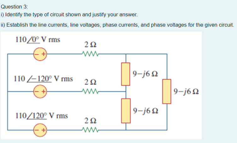 Question 3:
i) Identify the type of circuit shown and justify your answer.
i) Establish the line currents, line voltages, phase currents, and phase voltages for the given circuit.
110/0° V rms
9-j6 N
110 –120° V rms
9-j6Q
9-j62
110/120° V rms
2Ω
