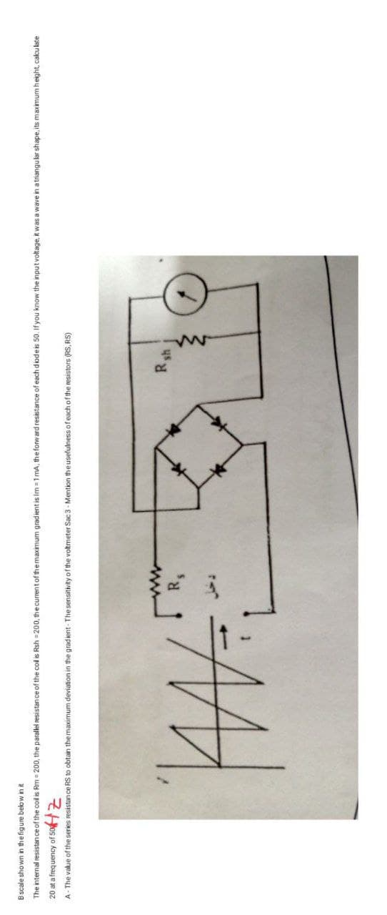 B scale shown in the figure below in it
The internal resistance of the coil is Rm = 200, the parallel resistance of the coll is Rsh=200, the current of the maximum gradient is Im=1 mA, the forward resistance of each diode is 50. If you know the input voltage, it was a wave in a triangular shape, its maximum height, calculate
20 at a frequency of 50
A- The value of the series resistance RS to obtain the maximum deviation in the gradient- The sensitivity of the voltmeter Sac 3-Mention the usefulness of each of the resistors (RS, RS)
W
R₁