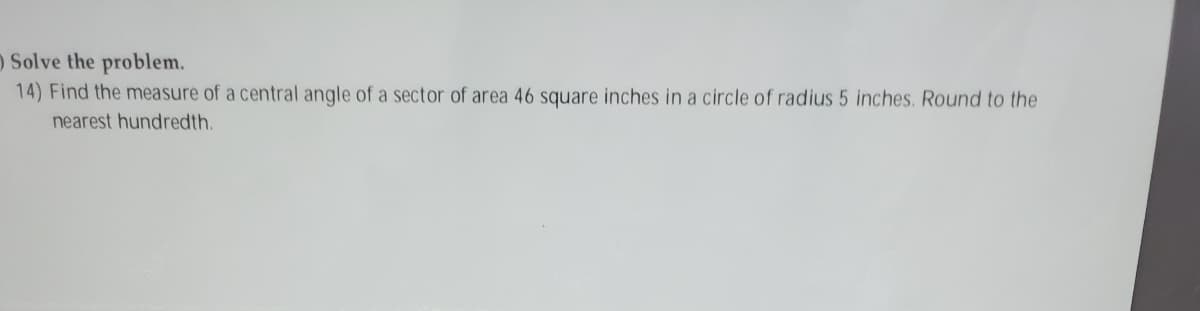 O Solve the problem.
14) Find the measure of a central anqle of a sector of area 46 square inches in a circle of radius 5 inches. Round to the
nearest hundredth.
