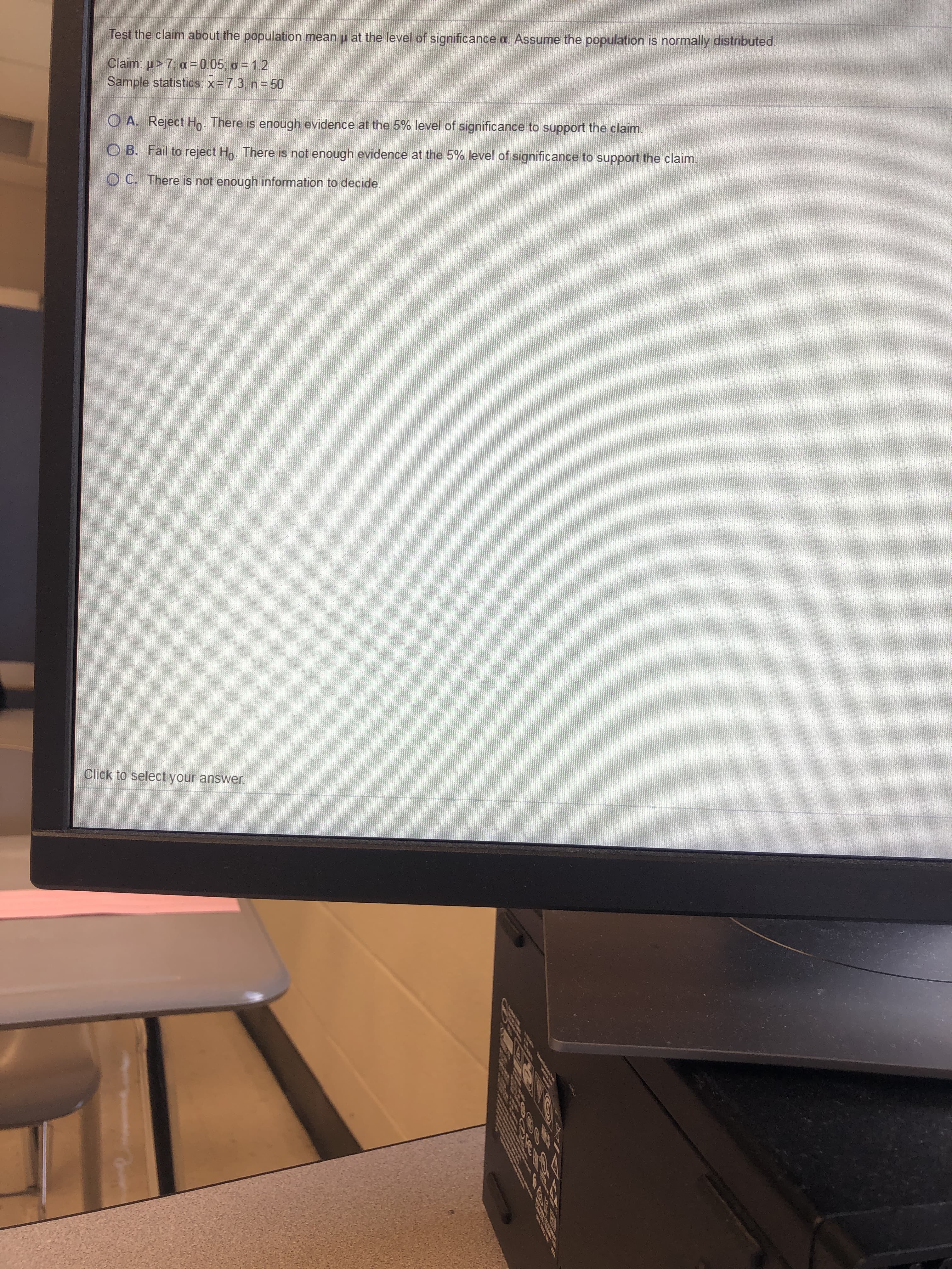 Test the claim about the population mean p at the level of significance a. Assume the population is normally distributed.
Claim: u> 7; a = 0.05; o = 1.2
Sample statistics: x= 7.3, n = 50
O A. Reject Hn. There is enough evidence at the 5% level of significance to support the claim.
O B. Fail to reject Hn. There is not enough evidence at the 5% level of significance to support the claim.
O C. There is not enough information to decide.
