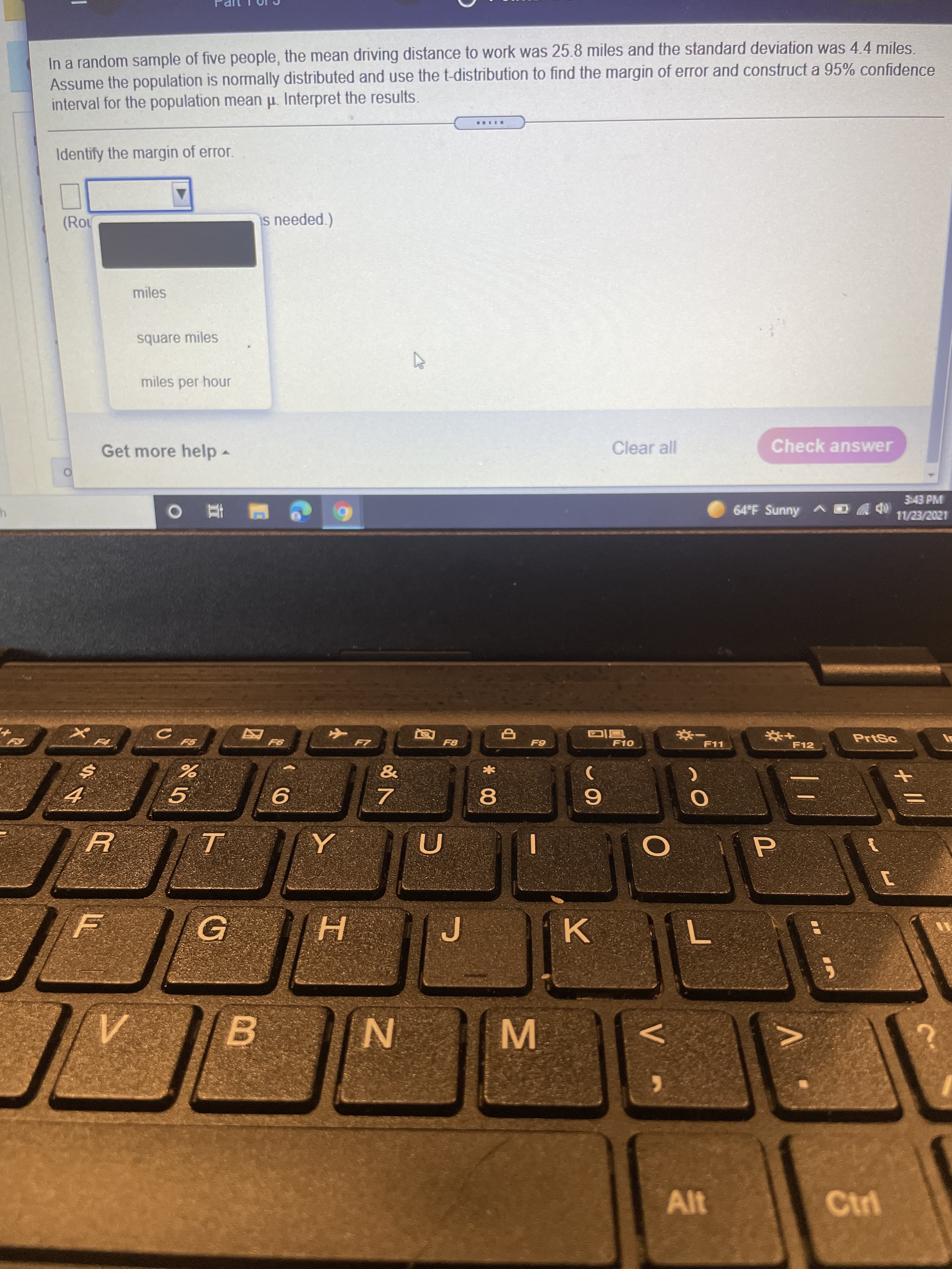 In a random sample of five people, the mean driving distance to work was 25.8 miles and the standard deviation was 44 miles
Assume the population is normally distributed and use the t-distribution to find the margin of error and construct a 95% confidence
interval for the population mean p. Interpret the results.
Identify the margin of error.
(Rou
miles
square miles
miles per hour
Get more help-
Clear all
Check answer
3:43 PM
64°F Sunny A
1202/EZ/LL
PrtSc
F10
F11
F12
一券
9.
8.
P
H.
B
M.
Ctri
