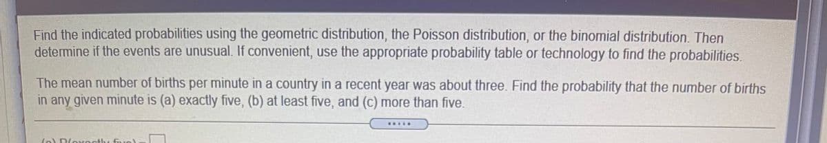 Find the indicated probabilities using the geometric distribution, the Poisson distribution, or the binomial distribution. Then determine if the events are unusual. If convenient, use the appropriate probability table or technology to find the probabilities.

The mean number of births per minute in a country in a recent year was about three. Find the probability that the number of births in any given minute is (a) exactly five, (b) at least five, and (c) more than five.