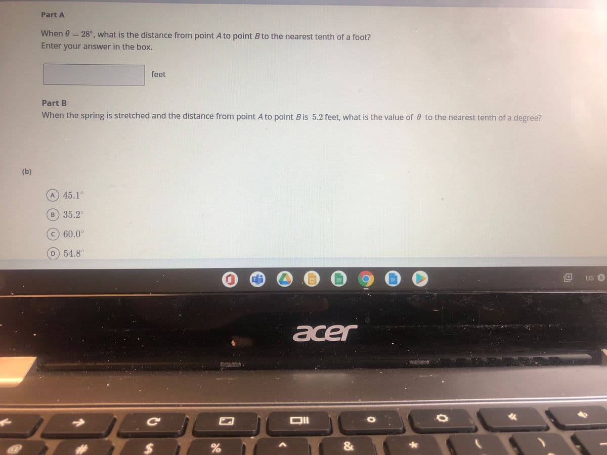 Part A
When 0 = 28°, what is the distance from point A to point B to the nearest tenth of a foot?
Enter your answer in the box.
feet
Part B
When the spring is stretched and the distance from point A to point Bis 5.2 feet, what is the value of 0 to the nearest tenth of a degree?
(b)
A 45.1°
в) 35.2°
c) 60.0°
D 54.8°
国
US 5
acer
Ce
%24
