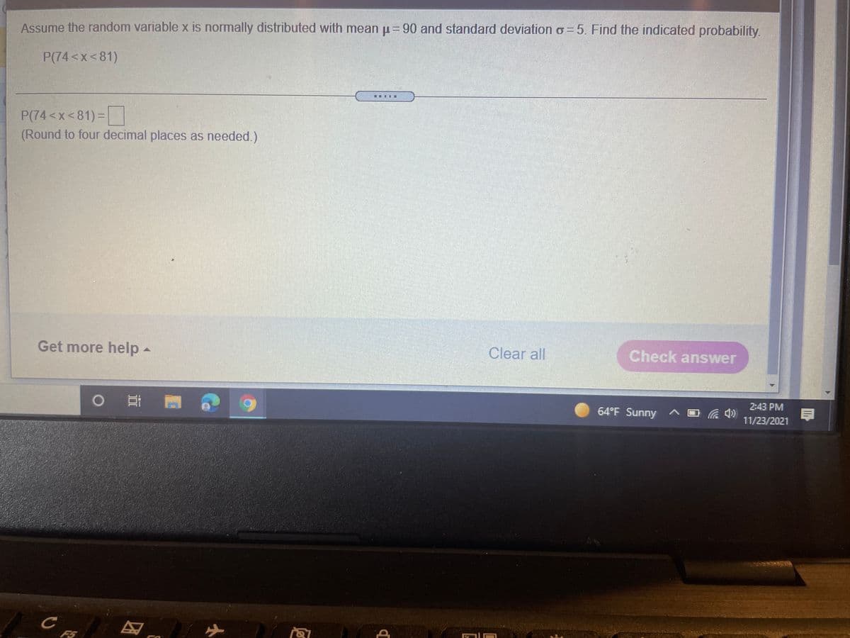 Assume the random variable x is normally distributed with mean u= 90 and standard deviation o = 5. Find the indicated probability.
P(74<x<81)
P(74 <x < 81) =
(Round to four decimal places as needed.)
Get more help-
Clear all
Check answer
2:43 PM
o 耳 門
64°F Sunny ^ O
11/23/2021
F5
