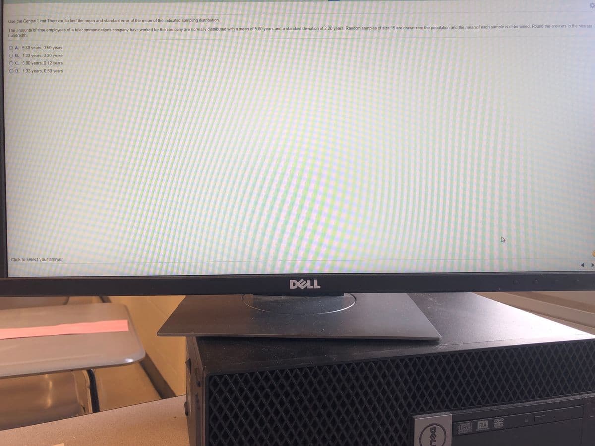 Use the Central Limit Theorem to find the mean and standard error of the mean of the indicated sampling distribution.
The amounts of time employees of a telecommunications company have worked for the company are normally distributed with a mean of 5.80 years and a standard deviation of 2.20 years. Random samples of size 19 are drawn from the population and the mean of each sample is determined. Round the answers to the nearest
hundredth.
O A. 5.80 years, 0.50 years
O B. 1.33 years, 2.20 years
O C. 5.80 years, 0.12 years
O D. 1.33 years, 0.50 years
Click to select your answer.
DELL
DVD
disc RW
DVORWe
DELI
