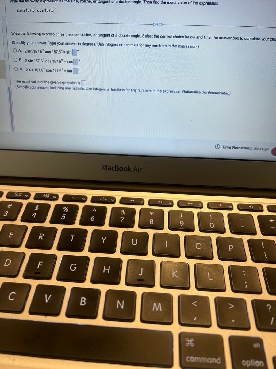 Write the following expression as the sine, cosine, or tangent of a double angle. Then find the exact value of the expression.
2 sin 157.5° cos 157.5°
Write the following expression as the sine, cosine, or tangent of a double angle. Select the correct choice below and fill in the answer box to complete your cho
(Simplify your answer. Type your answer in degrees. Use integers or decimals for any numbers in the expression.)
OA. 2 sin 157.5° cos 157.5° = sin
OB. 2 sin 157.5° cos 157.5° = cos
OC. 2 sin 157.5° cos 157.5° = tan
The exact value of the given expression is
(Simplify your answer, including any radicals. Use integers or fractions for any numbers in the expression. Rationalize the denominator.)
3
#
80
$
4
4
DOD
F4
MacBook Air
%
265
Λ
6
&
27
E
R
T
Y
U
**
114
9
D
F
G
H
J
K
Time Remaining: 00:31:24
F9
F10
C
01
<
C
V
B
N
M
H
P
A
command
T
+
{
?
alt
option