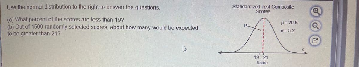 Use the normal distribution to the right to answer the questions.
Standardized Test Composite
Scores
(a) What percent of the scores are less than 19?
(b) Out of 1500 randomly selected scores, about how many would be expected
to be greater than 21?
µ=20.6
o=5.2
19 21
Score
