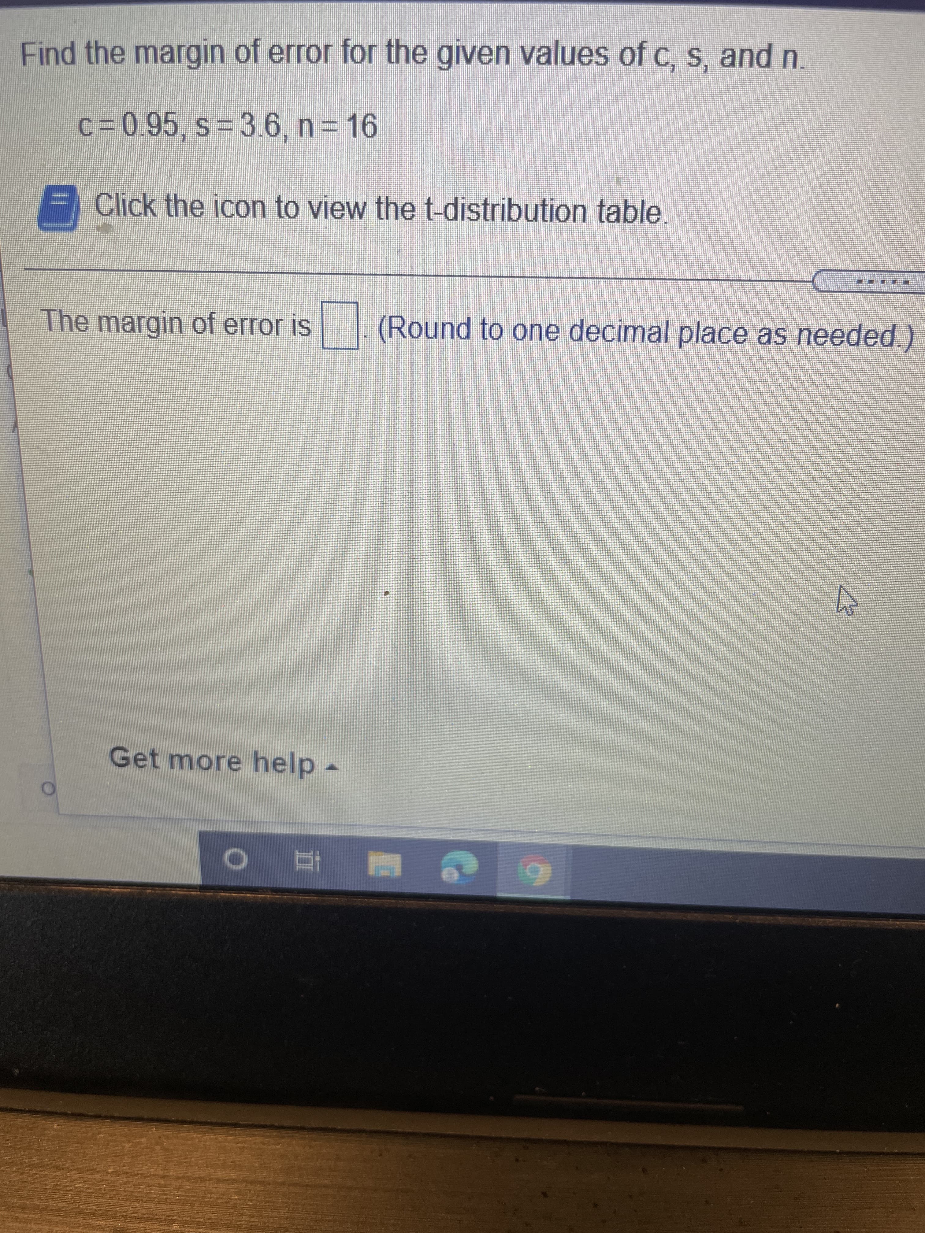 Find the margin of error for the given values of c, s, and n.
c%3D0.95, s%3D3.6 , n 16
F Click the icon to view the t-distribution table.
The margin of error is (Round to one decimal place as needed.)
Get more help-
