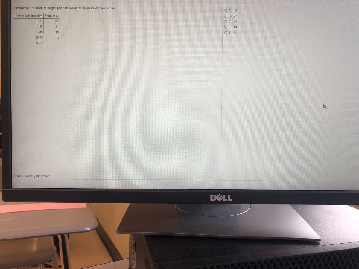 Approximate the mean of the grouped data. Round to the nearest whole number.
O A. 12
Phone calls (per day) Frequency
ОВ. 22
8-11
50
O C. 14
12-15
34
O D. 13
16-19
20
O E. 11
20-23
24-27
1
Click to select your answer.
DELL
XXXXXXXXXX w
