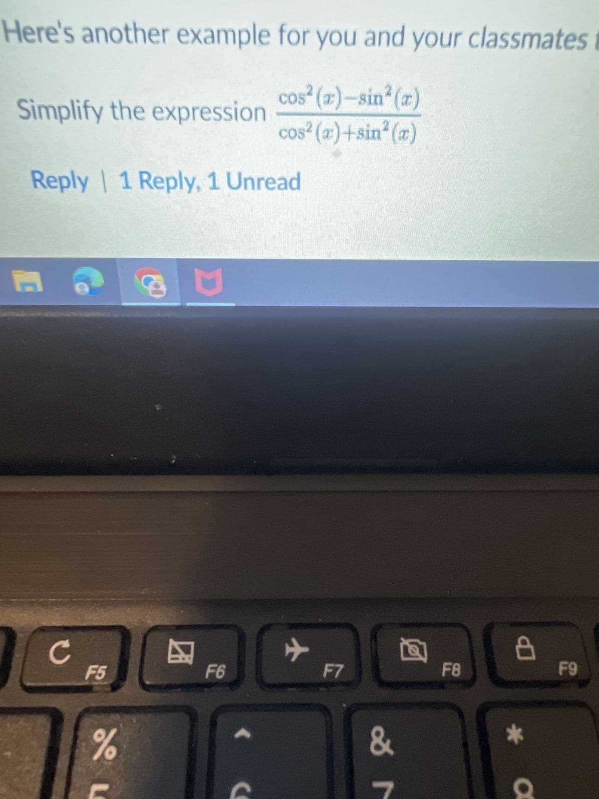 Here's another example for you and your classmates
cos² (x)-sin² (a)
Simplify the expression
cos² (x)+sin(x)
C
Reply | 1 Reply, 1 Unread
c
F5
0%
8
☑
D
+
F6
>
C
F7
&
F8
F9