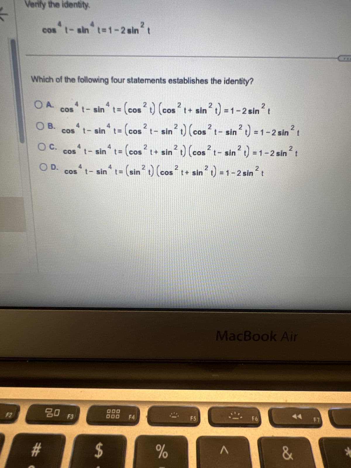 <
Verify the identity.
cos't- sin* t=1-2 sin² t
Which of the following four statements establishes the identity?
OA.
○ B.
○ C.
○ D.
4
cos * t- sin^ t = (cos ² t) (cos² t+ sin 2 t) = 1-2
COS
COS
4 sin* sin²
COS
t- sin t= (cos² t- sin 2 t) (cos 2 t-
sin² t
sin² t) = 1
2 t) = 1 - 2 sin² t
2
1-2s
4 t- sin* t = (cos² t+ sin 2 t) (cos² t- sin² t) = 1-2 sin² t
4 t- sin* t = (sin² t) (cos² t+ sin 2 t) = 1-2 sin² t
F2
#
#
80 F3
$
DOD
ODO F4
MacBook Air
F5
F6
F7
%
Λ
&