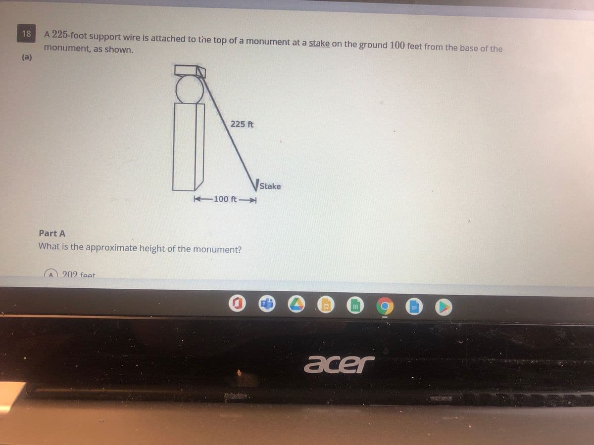 18
A 225-foot support wire is attached to the top of a monument at a stake on the ground 100 feet from the base of the
monument, as shown.
(a)
225 ft
Stake
100 ft-
Part A
What is the approximate height of the monument?
202 feet
acer
