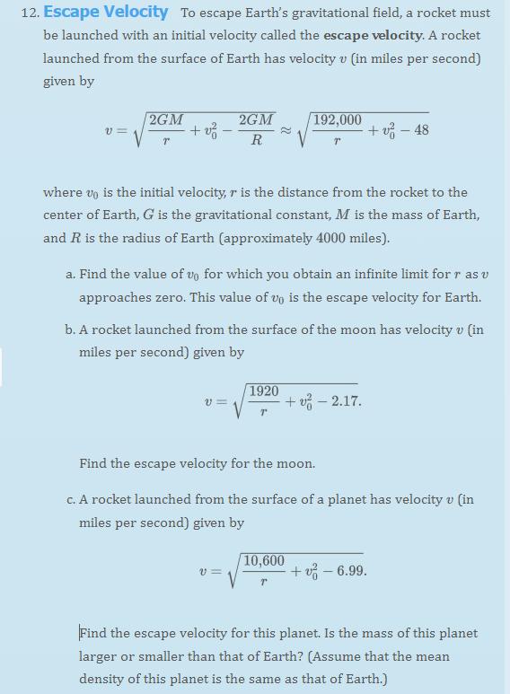 12. Escape Velocity To escape Earth's gravitational field, a rocket must
be launched with an initial velocity called the escape velocity. A rocket
launched from the surface of Earth has velocity v (in miles per second)
given by
V =
2GM
Tº
+ v² -
2GM
R
where vo is the initial velocity, r is the distance from the rocket to the
center of Earth, G is the gravitational constant, M is the mass of Earth,
and R is the radius of Earth (approximately 4000 miles).
V=
a. Find the value of vo for which you obtain an infinite limit for r as v
approaches zero. This value of vo is the escape velocity for Earth.
192,000
T
b. A rocket launched from the surface of the moon has velocity v (in
miles per second) given by
V =
1920
T
+v-48
+ - 2.17.
Find the escape velocity for the moon.
c. A rocket launched from the surface of a planet has velocity v (in
miles per second) given by
10,600
T
+ v² - 6.99.
Find the escape velocity for this planet. Is the mass of this planet
larger or smaller than that of Earth? (Assume that the mean
density of this planet is the same as that of Earth.)