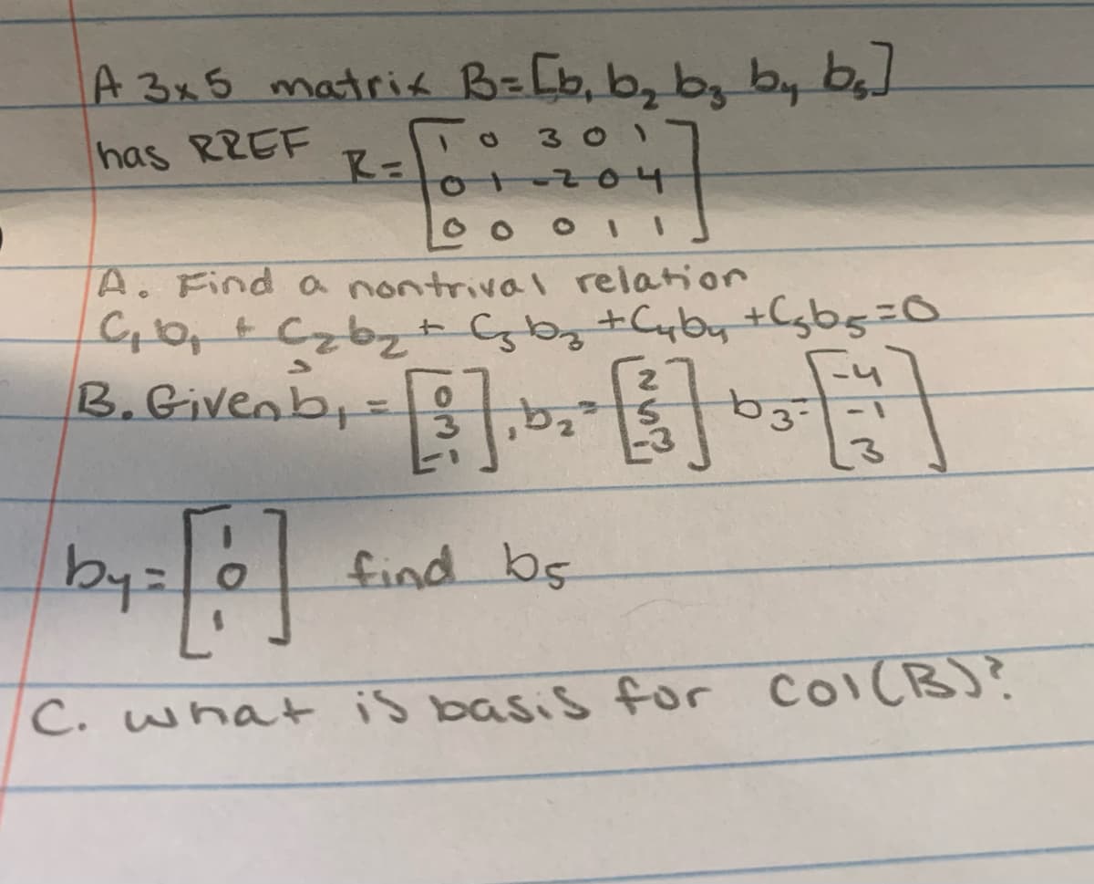 I
A 3x5 matrix B= [b₁ b₂ b₂ by b₂]
10 301
has RREF
R=
4]
01-204
00011
A. Find a nontrival relation
C₁ b₂ + C₂ b ₂ + C₂ b ₂ + Cyby +Cgbg=0
B. Given b₁ = [2]. b₂ ²
[5] by [
3-
by = [ o ]
C. what is basis for Col(B)?
find bs