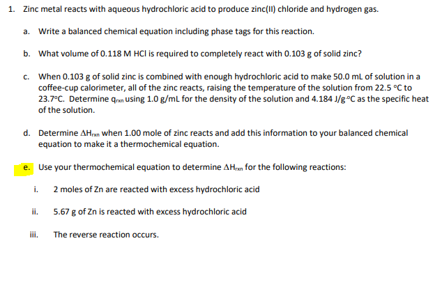 1. Zinc metal reacts with aqueous hydrochloric acid to produce zinc(II) chloride and hydrogen gas.
a. Write a balanced chemical equation including phase tags for this reaction.
b. What volume of 0.118 M HCI is required to completely react with 0.103 g of solid zinc?
c. When 0.103 g of solid zinc is combined with enough hydrochloric acid to make 50.0 mL of solution in a
coffee-cup calorimeter, all of the zinc reacts, raising the temperature of the solution from 22.5 °C to
23.7°C. Determine qrn using 1.0 g/ml for the density of the solution and 4.184 J/g°C as the specific heat
of the solution.
d. Determine AHxn when 1.00 mole of zinc reacts and add this information to your balanced chemical
equation to make it a thermochemical equation.
е.
Use your thermochemical equation to determine AH,m for the following reactions:
2 moles of Zn are reacted with excess hydrochloric acid
i.
5.67 g of Zn is reacted with excess hydrochloric acid
ii.
iii.
The reverse reaction occurs.
