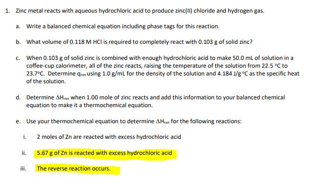 1. Zinc metal reacts with aqueous hydrochloric acid to produce zinc(II) chloride and hydrogen gas.
a. Write a balanced chemical equation including phase tags for this reaction.
b. What volume of 0.118 M HCI is required to completely react with 0.103 g of solid zinc?
c. When 0.103 g of solid zinc is combined with enough hydrochloric acid to make 50.0 mL of solution in a
coffee-cup calorimeter, all of the zinc reacts, raising the temperature of the solution from 22.5 °C to
23.7°C. Determine qran Using 1.0 g/mL for the density of the solution and 4.184 J/g°C as the specific heat
of the solution.
d. Determine AHrxn when 1.00 mole of zinc reacts and add this information to your balanced chemical
equation to make it a thermochemical equation.
e. Use your thermochemical equation to determine AH,n for the following reactions:
i.
2 moles of Zn are reacted with excess hydrochloric acid
5.67 g of Zn is reacted with excess hydrochloric acid
ii.
iii.
The reverse reaction occurs.
