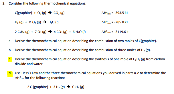 2. Consider the following thermochemical equations:
C(graphite) + O2 (g) → co2 (g)
AH°rn
= -393.5 kJ
H2 (g) + % 02 (g) → H;0 (/)
AHO
= -285.8 kJ
2 C:Hs (g) + 702 (g) → 4 CO2 (g) + 6 H20 (1)
AH°rn = -3119.6 kJ
a. Derive the thermochemical equation describing the combustion of two moles of C(graphite).
b. Derive the thermochemical equation describing the combustion of three moles of H2 (g).
c. Derive the thermochemical equation describing the synthesis of one mole of C,H; (g) from carbon
dioxide and water.
d. Use Hess's Law and the three thermochemical equations you derived in parts a-c to determine the
AH°ren for the following reaction:
2C (graphite) + 3 H2 (g) → C2H6 (g)
