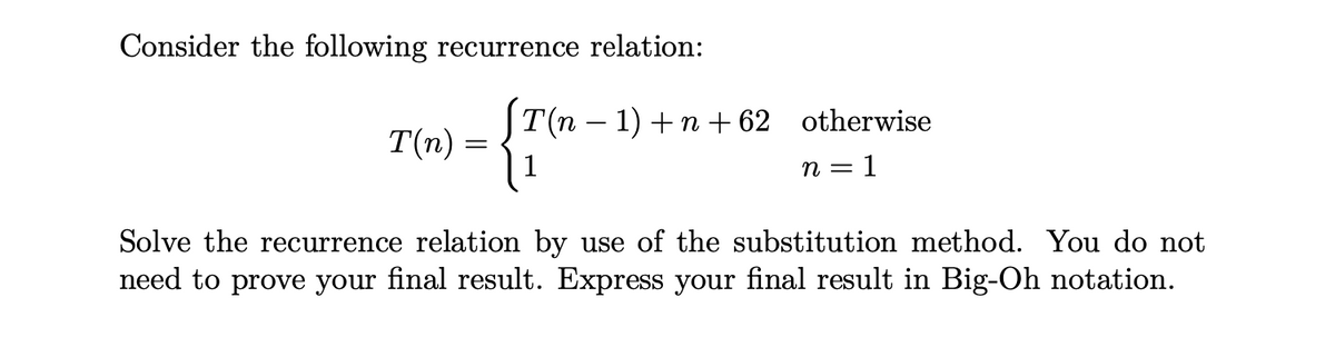 Consider the following recurrence relation:
S
T(n) =
T(n – 1) +n +62 otherwise
n = 1
Solve the recurrence relation by use of the substitution method. You do not
need to prove your final result. Express your final result in Big-Oh notation.
