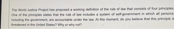The World Justice Project has proposed a working definition of the rule of law that consists of four principles.
One of the principles states that the rule of law includes a system of self-government in which all persons,
including the government, are accountable under the law. At this moment, do you believe that this principle is
threatened in the United States? Why or why not?
