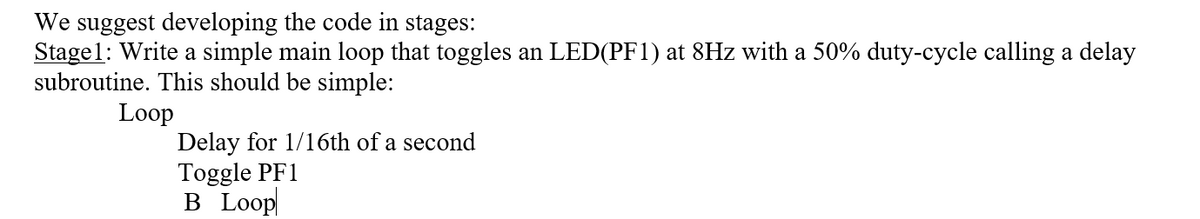 We suggest developing the code in stages:
Stage1: Write a simple main loop that toggles an LED(PF1) at 8Hz with a 50% duty-cycle calling a delay
subroutine. This should be simple:
Loop
Delay for 1/16th of a second
Toggle PF1
B Loop
