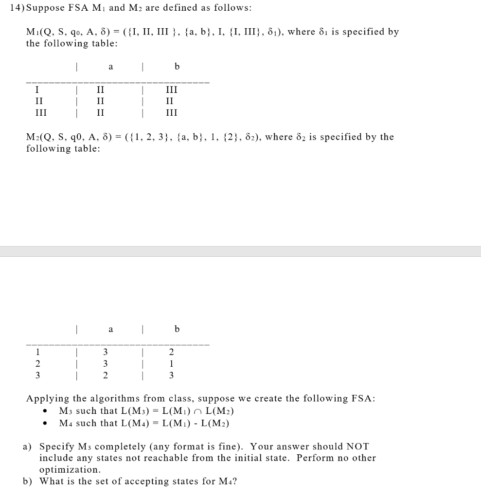 14) Suppose FSA M1 and M2 are defined as follows:
M1(Q, S, qo, A, 8) = ({I, II, III }, {a, b}, I, {I, III}, 81), where ôi is specified by
the following table:
a
b
I
II
III
II
II
II
III
II
III
M2(Q, S, q0, A, 8) = ({1, 2, 3}, {a, b}, 1, {2}, 82), where 82 is specified by the
following table:
|
a
|
b
1
3
2
2
3
1
3
2
3
Applying the algorithms from class, suppose we create the following FSA:
M3 such that L(M3) = L(M1) n L(M2)
M4 such that L(M4) = L(M1) - L(M2)
a) Specify M3 completely (any format is fine). Your answer should NOT
include any states not reachable from the initial state. Perform no other
optimization.
b) What is the set of accepting states for M4?
