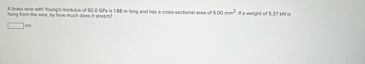 A brass wire with Young's modulus of 92.0 GPa is 1.88 m long and has a cross-sectional area of 5.00 mm². If a weight of 5.37 kN is
hung from the wire, by how much does it stretch?
cm
