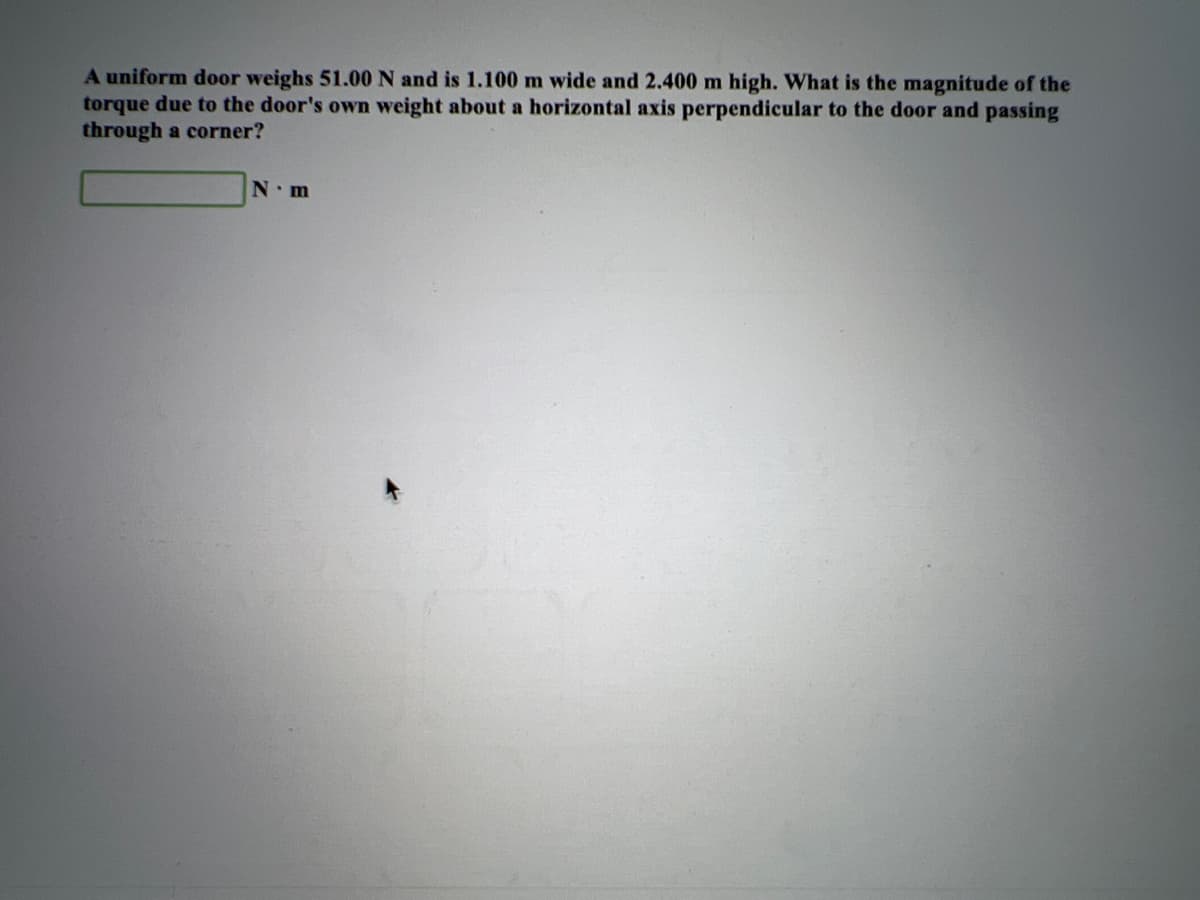 A uniform door weighs 51.00 N and is 1.100 m wide and 2.400 m high. What is the magnitude of the
torque due to the door's own weight about a horizontal axis perpendicular to the door and passing
through a corner?
N.m
