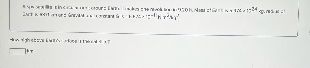 A spy satellite is in circular orbit around Earth. It makes one revolution in 9.20 h. Mass of Earth is 5.974 × 1024
kg, radius of
Earth is 6371 km and Gravitational constant G is = 6.674 × 10-11 N:m2/kg?.
How high above Earth's surface is the satellite?
km
