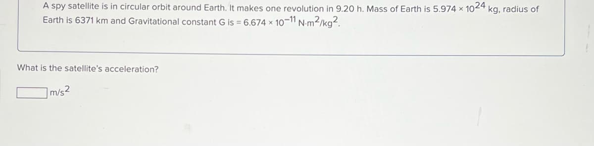 A spy satellite is in circular orbit around Earth. It makes one revolution in 9.20 h. Mass of Earth is 5.974 x 1024 kg, radius of
Earth is 6371 km and Gravitational constant G is = 6.674 × 10-11 N-m²/kg².
What is the satellite's acceleration?
]m/s2
